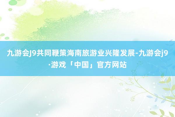 九游会J9共同鞭策海南旅游业兴隆发展-九游会j9·游戏「中国」官方网站