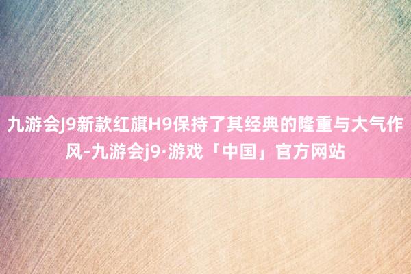 九游会J9新款红旗H9保持了其经典的隆重与大气作风-九游会j9·游戏「中国」官方网站