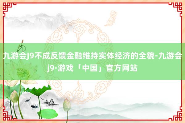 九游会J9不成反馈金融维持实体经济的全貌-九游会j9·游戏「中国」官方网站