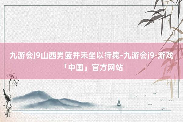 九游会J9山西男篮并未坐以待毙-九游会j9·游戏「中国」官方网站