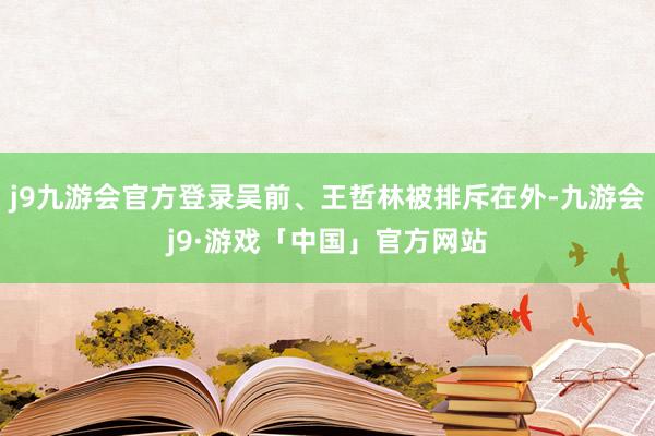 j9九游会官方登录吴前、王哲林被排斥在外-九游会j9·游戏「中国」官方网站