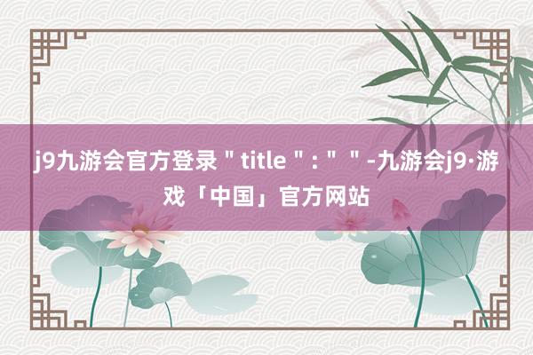 j9九游会官方登录＂title＂:＂＂-九游会j9·游戏「中国」官方网站