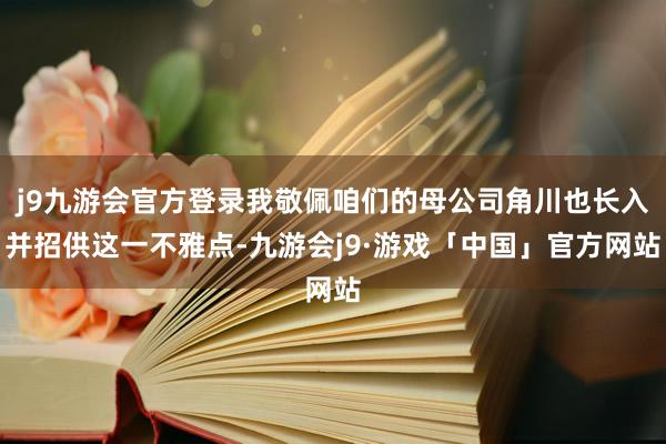 j9九游会官方登录我敬佩咱们的母公司角川也长入并招供这一不雅点-九游会j9·游戏「中国」官方网站