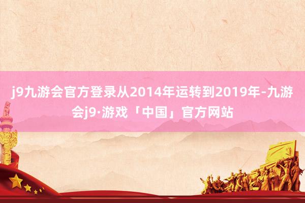 j9九游会官方登录从2014年运转到2019年-九游会j9·游戏「中国」官方网站