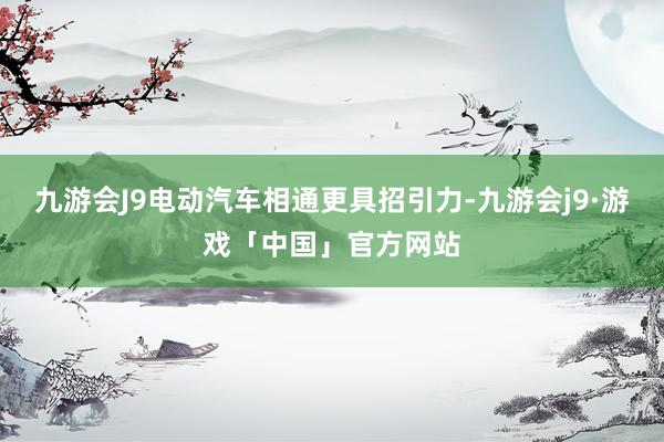 九游会J9电动汽车相通更具招引力-九游会j9·游戏「中国」官方网站