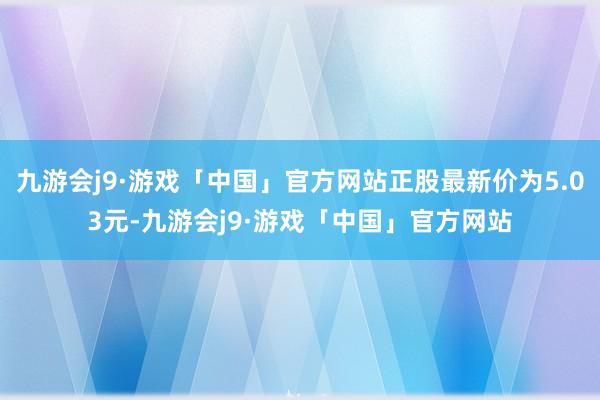 九游会j9·游戏「中国」官方网站正股最新价为5.03元-九游会j9·游戏「中国」官方网站