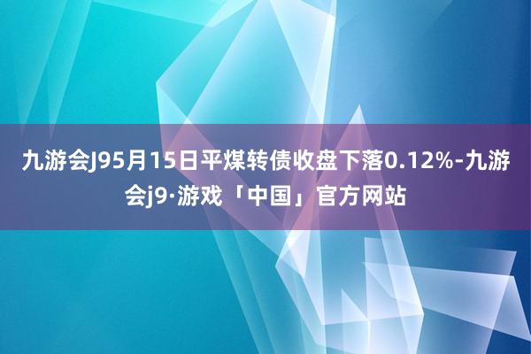 九游会J95月15日平煤转债收盘下落0.12%-九游会j9·游戏「中国」官方网站