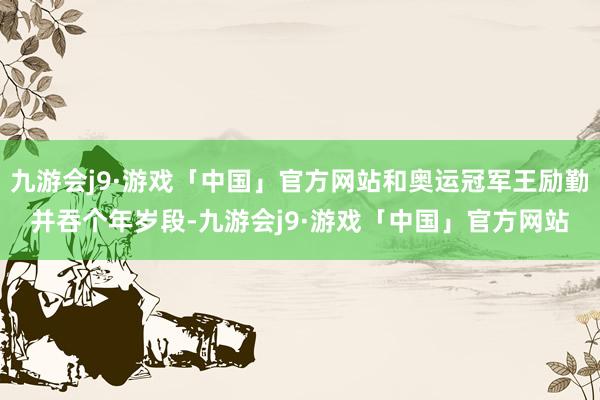 九游会j9·游戏「中国」官方网站和奥运冠军王励勤并吞个年岁段-九游会j9·游戏「中国」官方网站