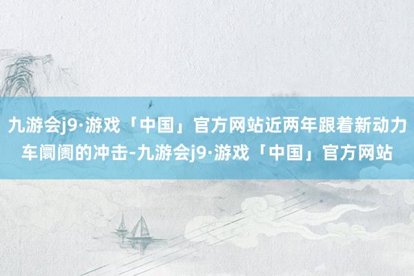 九游会j9·游戏「中国」官方网站近两年跟着新动力车阛阓的冲击-九游会j9·游戏「中国」官方网站