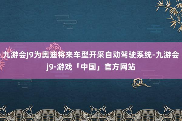 九游会J9为奥迪将来车型开采自动驾驶系统-九游会j9·游戏「中国」官方网站