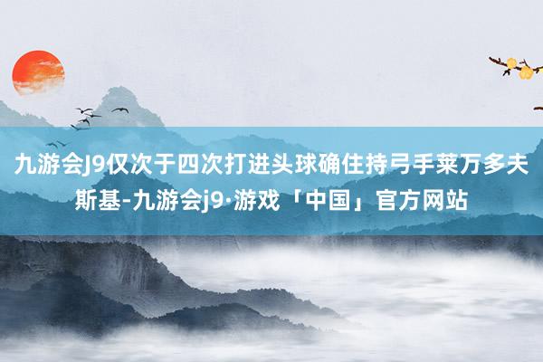 九游会J9仅次于四次打进头球确住持弓手莱万多夫斯基-九游会j9·游戏「中国」官方网站