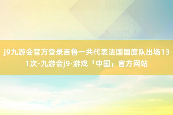 j9九游会官方登录吉鲁一共代表法国国度队出场131次-九游会j9·游戏「中国」官方网站