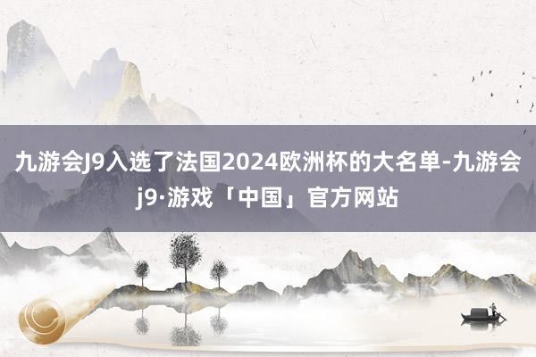 九游会J9入选了法国2024欧洲杯的大名单-九游会j9·游戏「中国」官方网站