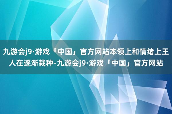 九游会j9·游戏「中国」官方网站本领上和情绪上王人在逐渐栽种-九游会j9·游戏「中国」官方网站