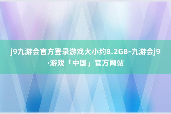 j9九游会官方登录游戏大小约8.2GB-九游会j9·游戏「中国」官方网站