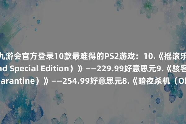 j9九游会官方登录10款最难得的PS2游戏：10.《摇滚乐队荒谬版（Rock Band Special Edition）》——229.99好意思元9.《骇客时空（.hack//Quarantine）》——254.99好意思元8.《暗夜杀机（Obscure）》——303.17好意思元7.《飞出个异日（Futurama）》——320.81好意思元6.《多罗罗（Blood Will Tell: Tezu