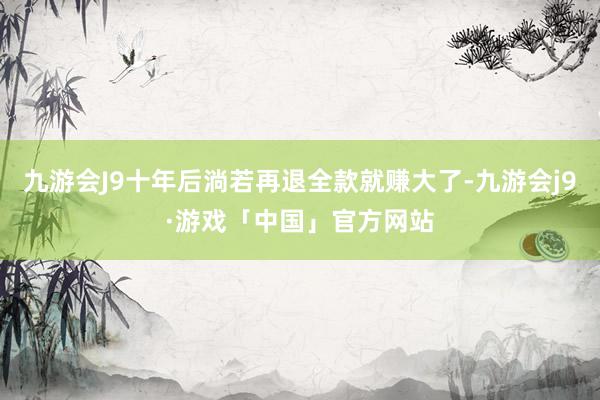 九游会J9十年后淌若再退全款就赚大了-九游会j9·游戏「中国」官方网站