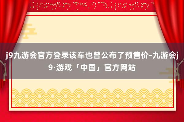 j9九游会官方登录该车也曾公布了预售价-九游会j9·游戏「中国」官方网站