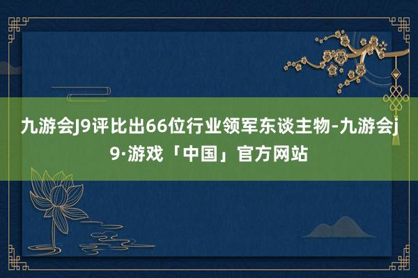 九游会J9评比出66位行业领军东谈主物-九游会j9·游戏「中国」官方网站