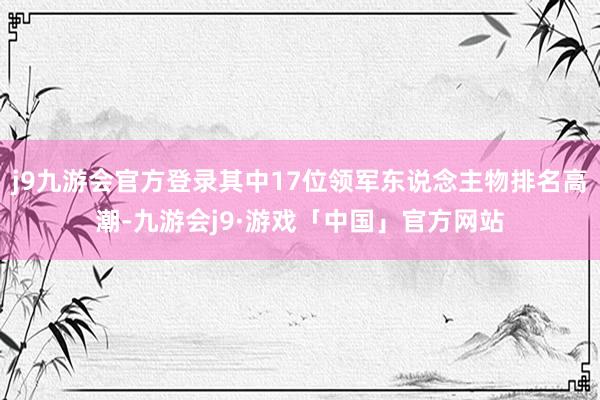 j9九游会官方登录其中17位领军东说念主物排名高潮-九游会j9·游戏「中国」官方网站