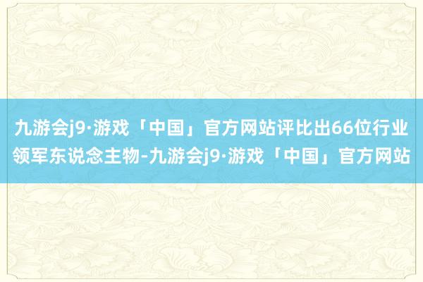 九游会j9·游戏「中国」官方网站评比出66位行业领军东说念主物-九游会j9·游戏「中国」官方网站