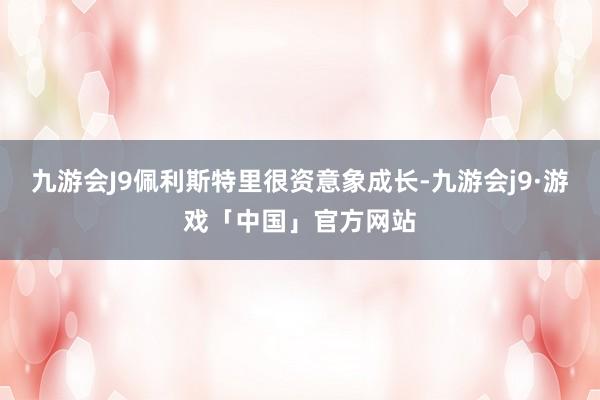 九游会J9佩利斯特里很资意象成长-九游会j9·游戏「中国」官方网站