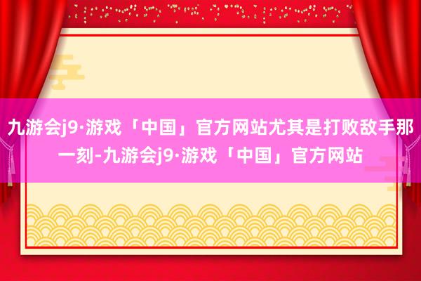 九游会j9·游戏「中国」官方网站尤其是打败敌手那一刻-九游会j9·游戏「中国」官方网站