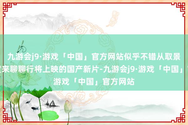 九游会j9·游戏「中国」官方网站似乎不错从取景地的角度来聊聊行将上映的国产新片-九游会j9·游戏「中国」官方网站