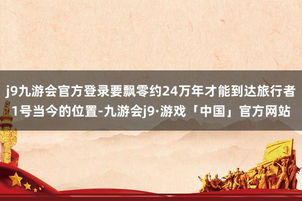 j9九游会官方登录要飘零约24万年才能到达旅行者1号当今的位置-九游会j9·游戏「中国」官方网站