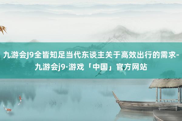 九游会J9全皆知足当代东谈主关于高效出行的需求-九游会j9·游戏「中国」官方网站