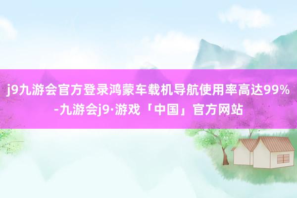 j9九游会官方登录鸿蒙车载机导航使用率高达99%-九游会j9·游戏「中国」官方网站