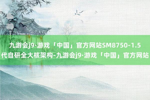 九游会j9·游戏「中国」官方网站SM8750-1.5代自研全大核架构-九游会j9·游戏「中国」官方网站