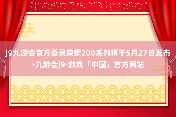 j9九游会官方登录荣耀200系列将于5月27日发布-九游会j9·游戏「中国」官方网站