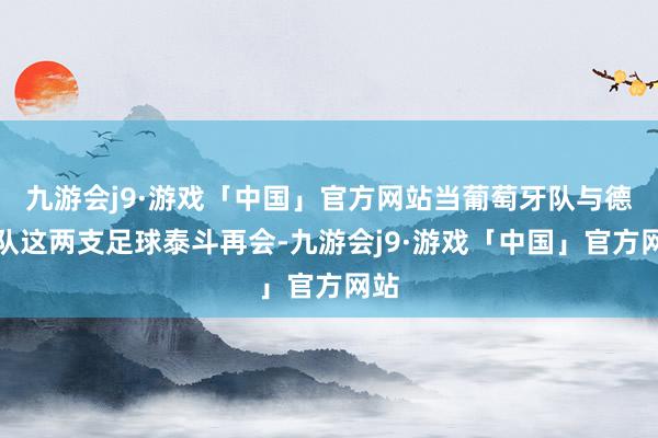 九游会j9·游戏「中国」官方网站当葡萄牙队与德国队这两支足球泰斗再会-九游会j9·游戏「中国」官方网站