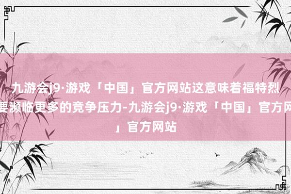 九游会j9·游戏「中国」官方网站这意味着福特烈马要濒临更多的竞争压力-九游会j9·游戏「中国」官方网站