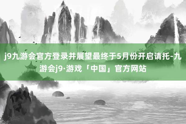 j9九游会官方登录并展望最终于5月份开启请托-九游会j9·游戏「中国」官方网站