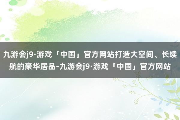 九游会j9·游戏「中国」官方网站打造大空间、长续航的豪华居品-九游会j9·游戏「中国」官方网站