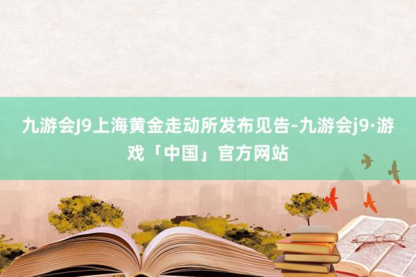 九游会J9上海黄金走动所发布见告-九游会j9·游戏「中国」官方网站