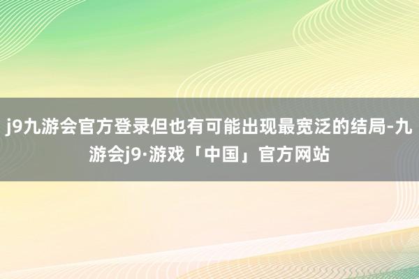 j9九游会官方登录但也有可能出现最宽泛的结局-九游会j9·游戏「中国」官方网站