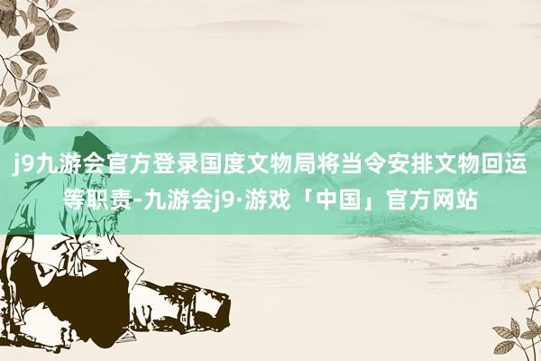 j9九游会官方登录国度文物局将当令安排文物回运等职责-九游会j9·游戏「中国」官方网站