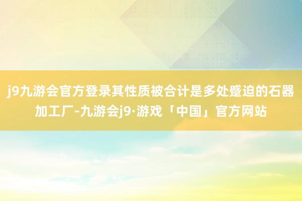 j9九游会官方登录其性质被合计是多处蹙迫的石器加工厂-九游会j9·游戏「中国」官方网站
