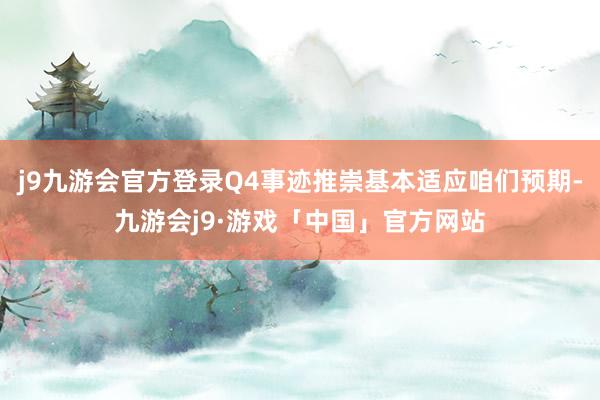 j9九游会官方登录Q4事迹推崇基本适应咱们预期-九游会j9·游戏「中国」官方网站