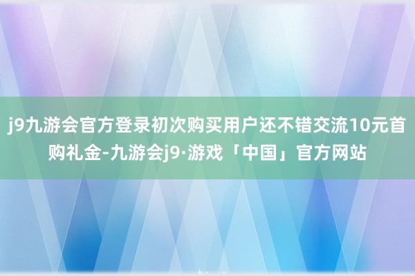 j9九游会官方登录初次购买用户还不错交流10元首购礼金-九游会j9·游戏「中国」官方网站