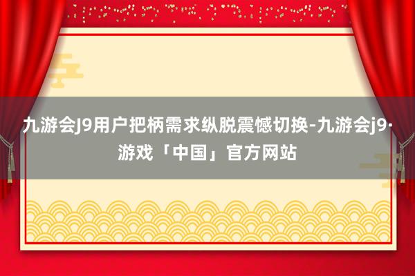 九游会J9用户把柄需求纵脱震憾切换-九游会j9·游戏「中国」官方网站