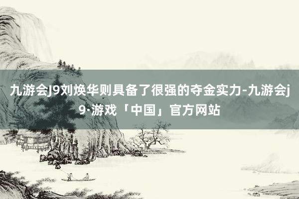 九游会J9刘焕华则具备了很强的夺金实力-九游会j9·游戏「中国」官方网站