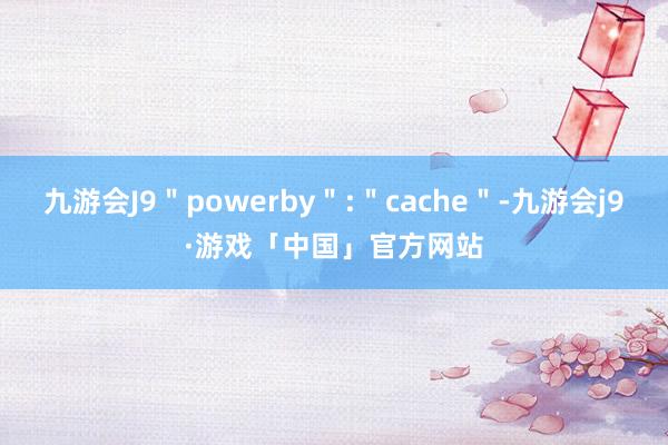 九游会J9＂powerby＂:＂cache＂-九游会j9·游戏「中国」官方网站