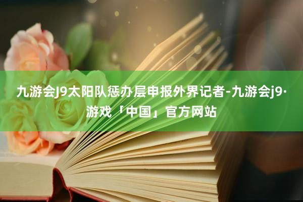 九游会J9太阳队惩办层申报外界记者-九游会j9·游戏「中国」官方网站