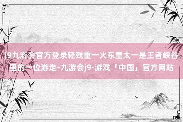 j9九游会官方登录轻残重一火东皇太一是王者峡谷里的一位游走-九游会j9·游戏「中国」官方网站