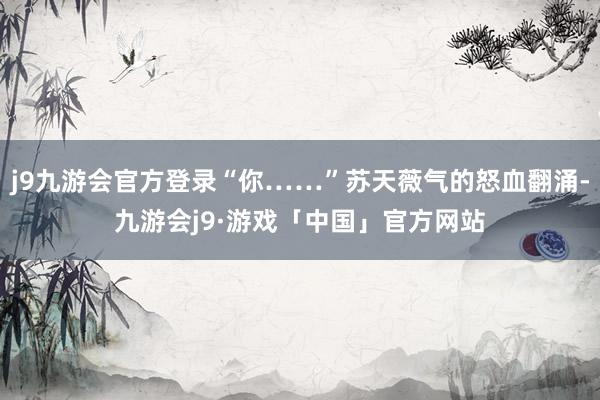 j9九游会官方登录“你……”苏天薇气的怒血翻涌-九游会j9·游戏「中国」官方网站