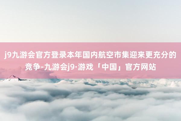 j9九游会官方登录本年国内航空市集迎来更充分的竞争-九游会j9·游戏「中国」官方网站